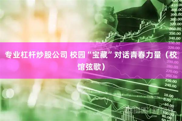 专业杠杆炒股公司 校园“宝藏”对话青春力量（校馆弦歌）