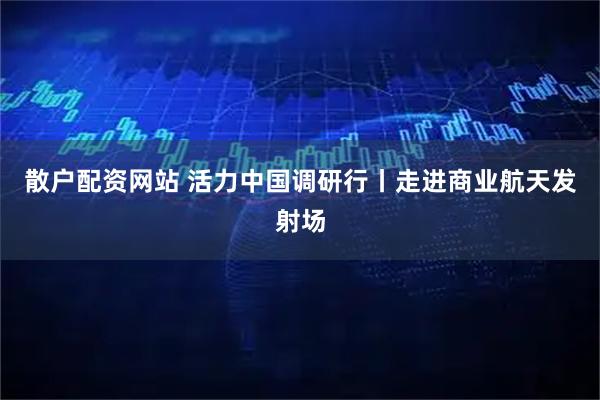 散户配资网站 活力中国调研行丨走进商业航天发射场