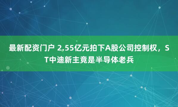 最新配资门户 2.55亿元拍下A股公司控制权，ST中迪新主竟是半导体老兵