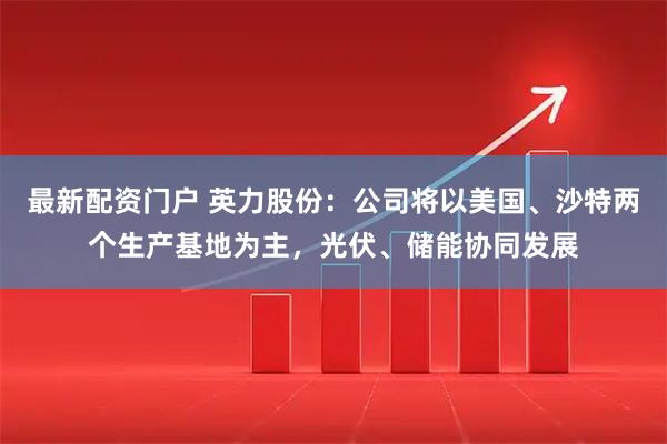 最新配资门户 英力股份：公司将以美国、沙特两个生产基地为主，光伏、储能协同发展