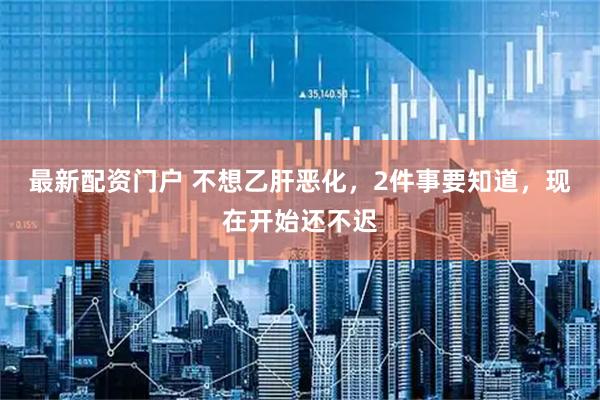 最新配资门户 不想乙肝恶化，2件事要知道，现在开始还不迟