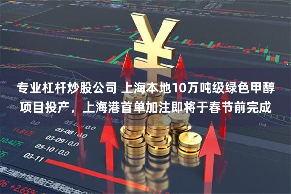 专业杠杆炒股公司 上海本地10万吨级绿色甲醇项目投产，上海港首单加注即将于春节前完成