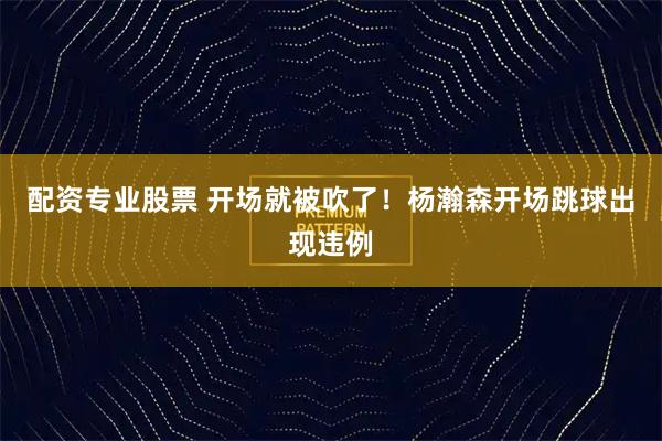 配资专业股票 开场就被吹了！杨瀚森开场跳球出现违例