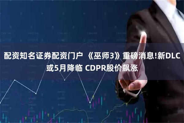 配资知名证券配资门户 《巫师3》重磅消息!新DLC或5月降临 CDPR股价飙涨