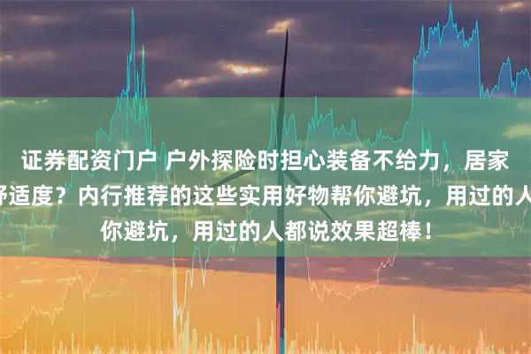 证券配资门户 户外探险时担心装备不给力，居家生活又想提升舒适度？内行推荐的这些实用好物帮你避坑，用过的人都说效果超棒！