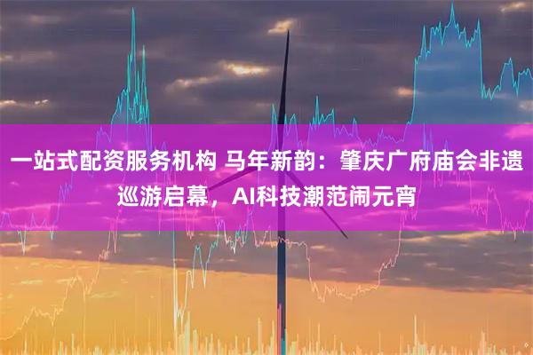 一站式配资服务机构 马年新韵：肇庆广府庙会非遗巡游启幕，AI科技潮范闹元宵