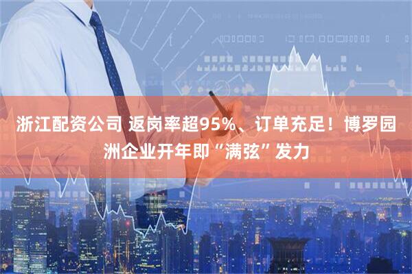 浙江配资公司 返岗率超95%、订单充足！博罗园洲企业开年即“满弦”发力