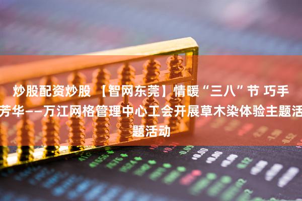 炒股配资炒股 【智网东莞】情暖“三八”节 巧手绽芳华——万江网格管理中心工会开展草木染体验主题活动