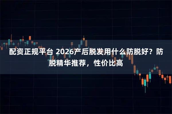 配资正规平台 2026产后脱发用什么防脱好？防脱精华推荐，性价比高