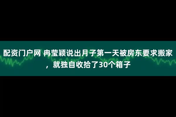 配资门户网 冉莹颖说出月子第一天被房东要求搬家，就独自收拾了30个箱子